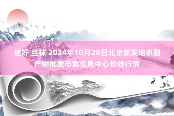 迷奸 丝袜 2024年10月28日北京新发地农副产物批发市集信息中心价钱行情