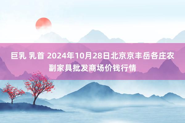 巨乳 乳首 2024年10月28日北京京丰岳各庄农副家具批发商场价钱行情