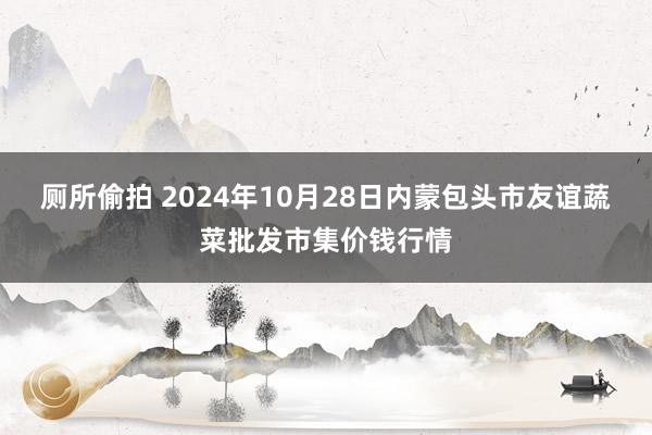 厕所偷拍 2024年10月28日内蒙包头市友谊蔬菜批发市集价钱行情