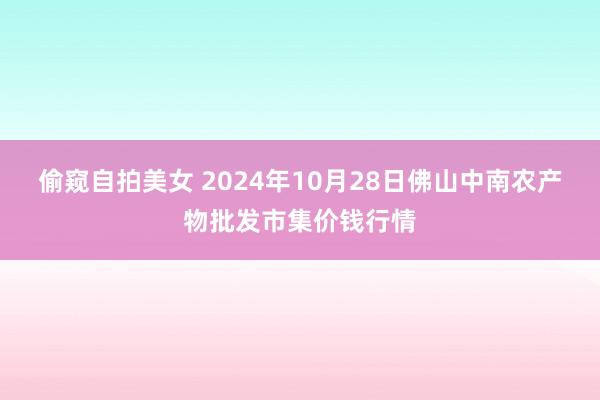 偷窥自拍美女 2024年10月28日佛山中南农产物批发市集价钱行情