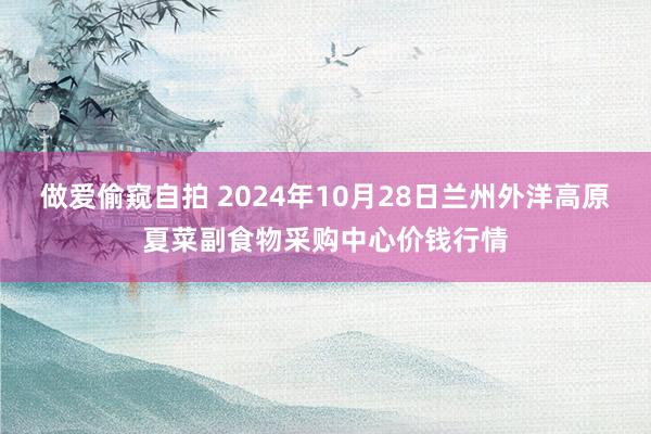 做爱偷窥自拍 2024年10月28日兰州外洋高原夏菜副食物采购中心价钱行情