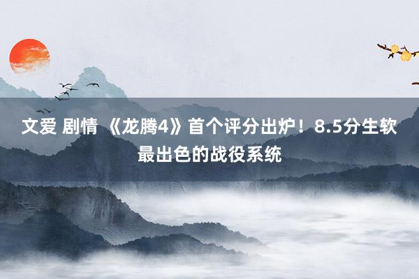 文爱 剧情 《龙腾4》首个评分出炉！8.5分生软最出色的战役系统