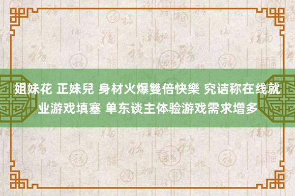 姐妹花 正妹兒 身材火爆雙倍快樂 究诘称在线就业游戏填塞 单东谈主体验游戏需求增多