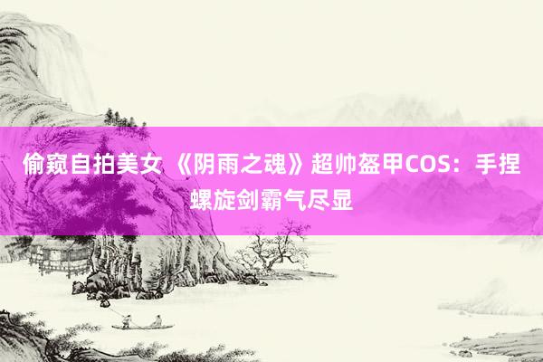 偷窥自拍美女 《阴雨之魂》超帅盔甲COS：手捏螺旋剑霸气尽显