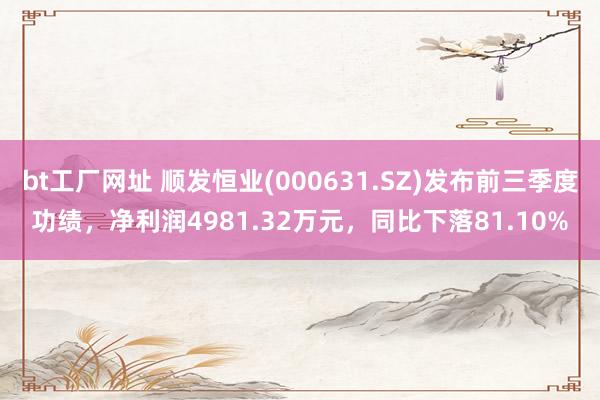 bt工厂网址 顺发恒业(000631.SZ)发布前三季度功绩，净利润4981.32万元，同比下落81.10%