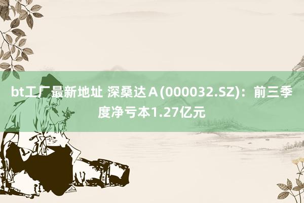 bt工厂最新地址 深桑达Ａ(000032.SZ)：前三季度净亏本1.27亿元