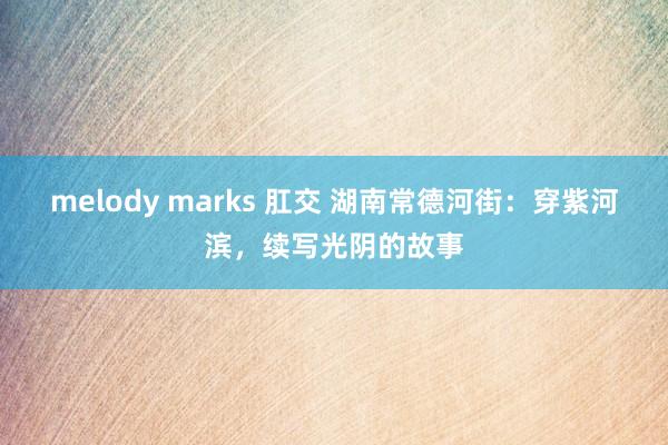 melody marks 肛交 湖南常德河街：穿紫河滨，续写光阴的故事