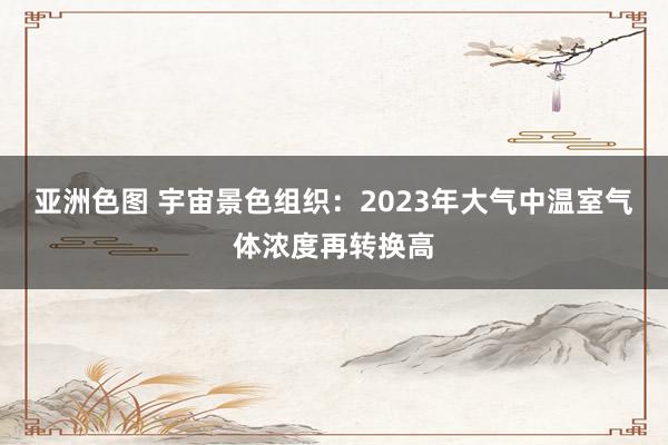 亚洲色图 宇宙景色组织：2023年大气中温室气体浓度再转换高