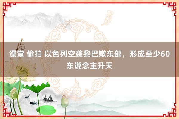 澡堂 偷拍 以色列空袭黎巴嫩东部，形成至少60东说念主升天