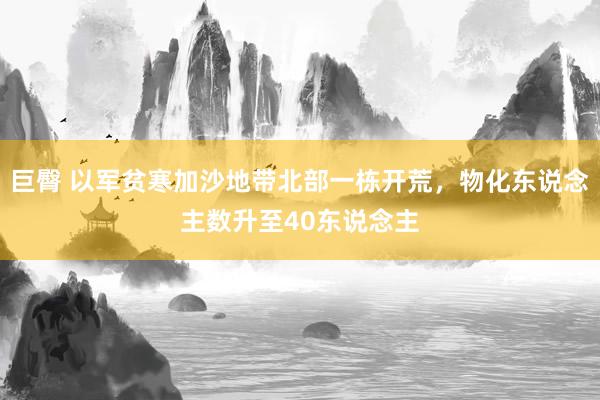 巨臀 以军贫寒加沙地带北部一栋开荒，物化东说念主数升至40东说念主