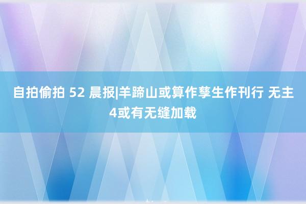 自拍偷拍 52 晨报|羊蹄山或算作孳生作刊行 无主4或有无缝加载