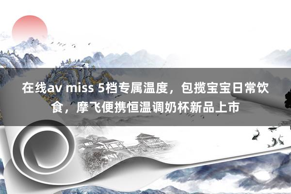 在线av miss 5档专属温度，包揽宝宝日常饮食，摩飞便携恒温调奶杯新品上市