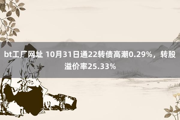 bt工厂网址 10月31日通22转债高潮0.29%，转股溢价率25.33%