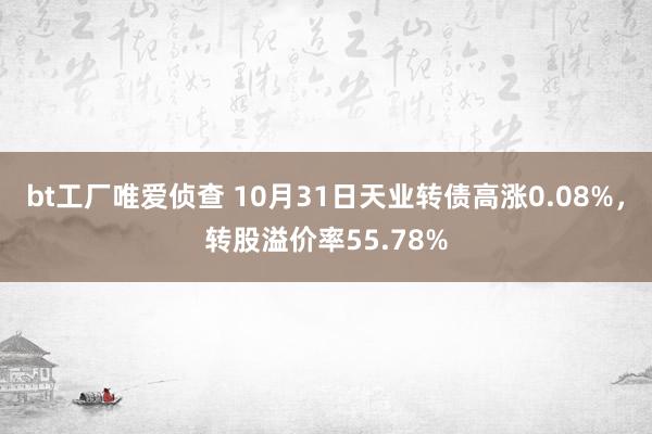 bt工厂唯爱侦查 10月31日天业转债高涨0.08%，转股溢价率55.78%