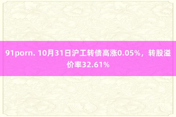 91porn. 10月31日沪工转债高涨0.05%，转股溢价率32.61%