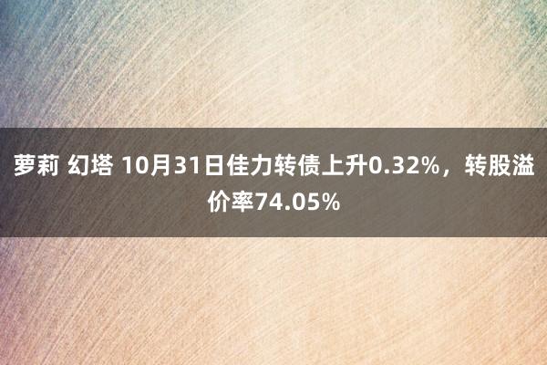 萝莉 幻塔 10月31日佳力转债上升0.32%，转股溢价率74.05%