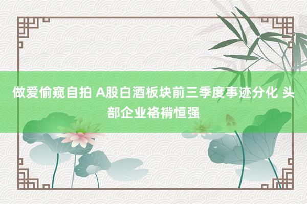 做爱偷窥自拍 A股白酒板块前三季度事迹分化 头部企业袼褙恒强