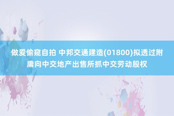 做爱偷窥自拍 中邦交通建造(01800)拟透过附庸向中交地产出售所抓中交劳动股权