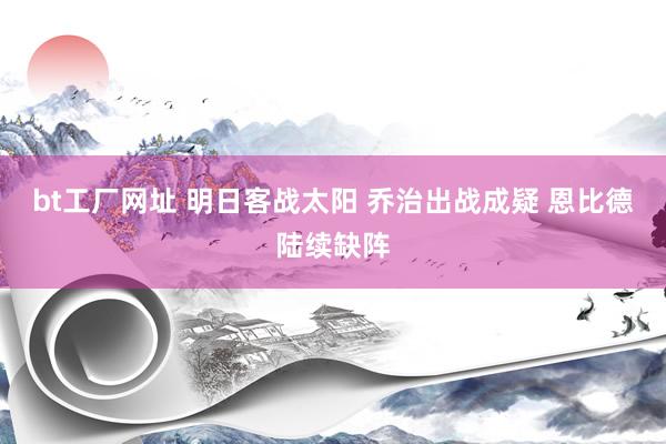 bt工厂网址 明日客战太阳 乔治出战成疑 恩比德陆续缺阵