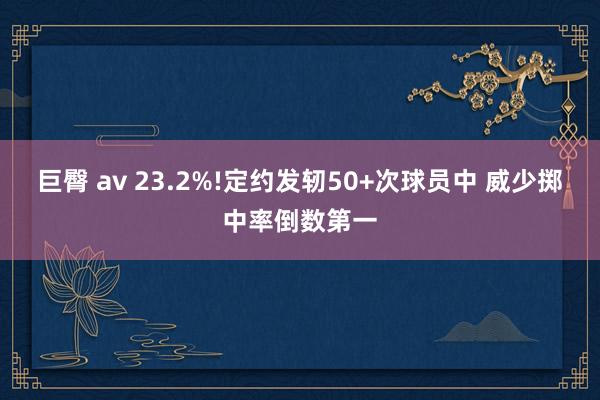 巨臀 av 23.2%!定约发轫50+次球员中 威少掷中率倒数第一