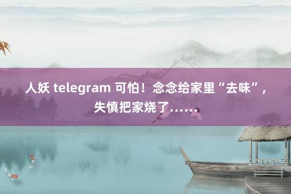 人妖 telegram 可怕！念念给家里“去味”，失慎把家烧了……