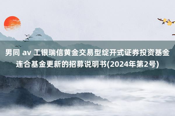 男同 av 工银瑞信黄金交易型绽开式证券投资基金连合基金更新的招募说明书(2024年第2号)