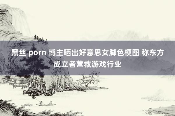 黑丝 porn 博主晒出好意思女脚色梗图 称东方成立者营救游戏行业