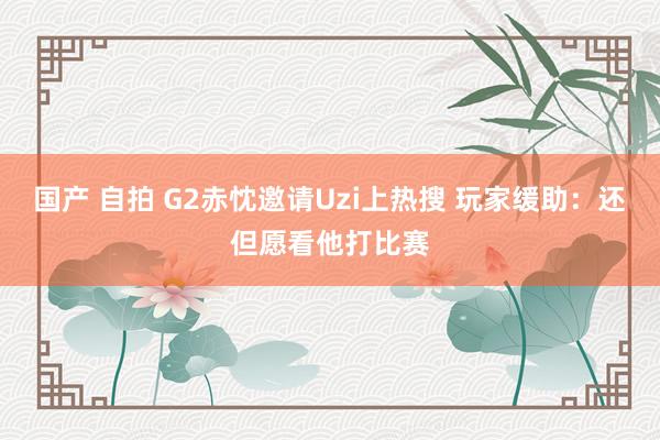 国产 自拍 G2赤忱邀请Uzi上热搜 玩家缓助：还但愿看他打比赛