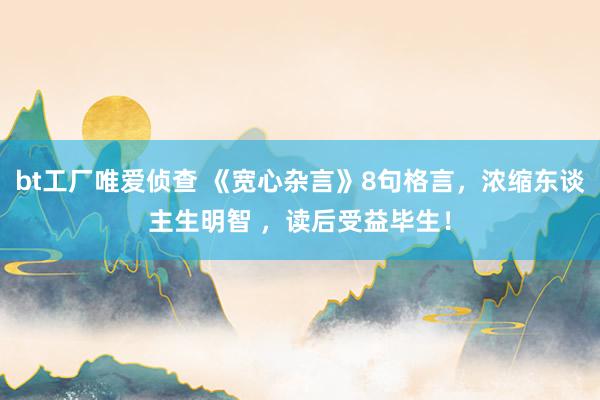 bt工厂唯爱侦查 《宽心杂言》8句格言，浓缩东谈主生明智 ，读后受益毕生！