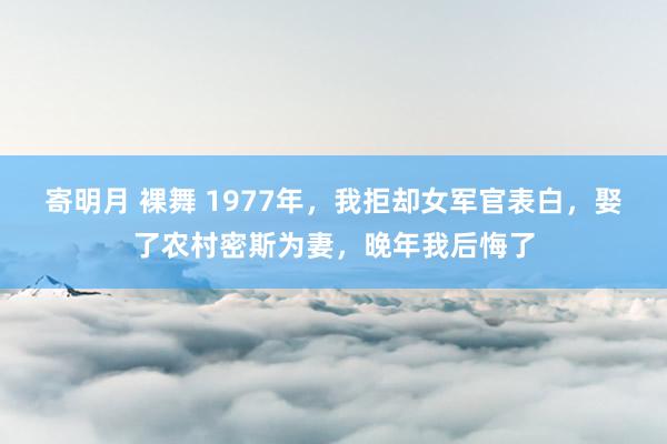 寄明月 裸舞 1977年，我拒却女军官表白，娶了农村密斯为妻，晚年我后悔了