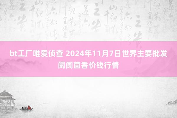 bt工厂唯爱侦查 2024年11月7日世界主要批发阛阓茴香价钱行情