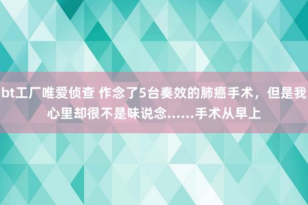 bt工厂唯爱侦查 作念了5台奏效的肺癌手术，但是我心里却很不是味说念......手术从早上