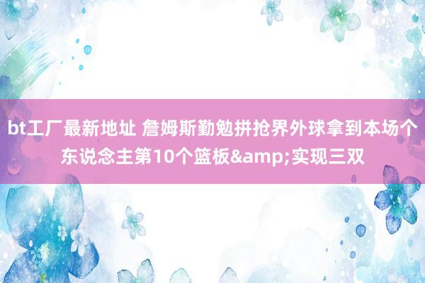 bt工厂最新地址 詹姆斯勤勉拼抢界外球拿到本场个东说念主第10个篮板&实现三双