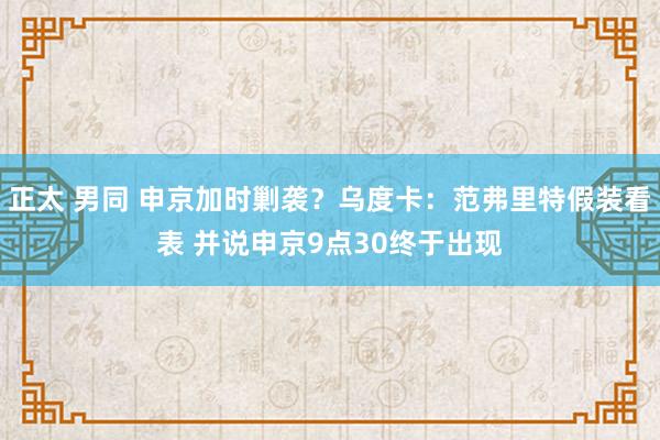 正太 男同 申京加时剿袭？乌度卡：范弗里特假装看表 并说申京9点30终于出现