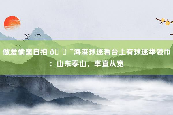 做爱偷窥自拍 😨海港球迷看台上有球迷举领巾：山东泰山，<a href=