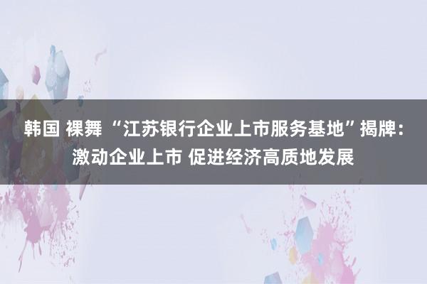 韩国 裸舞 “江苏银行企业上市服务基地”揭牌：激动企业上市 促进经济高质地发展