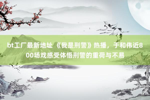 bt工厂最新地址 《我是刑警》热播，于和伟近800场戏感受体悟刑警的重荷与不易