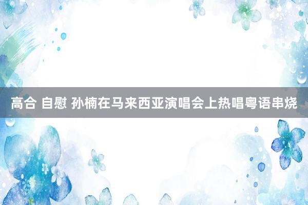 高合 自慰 孙楠在马来西亚演唱会上热唱粤语串烧