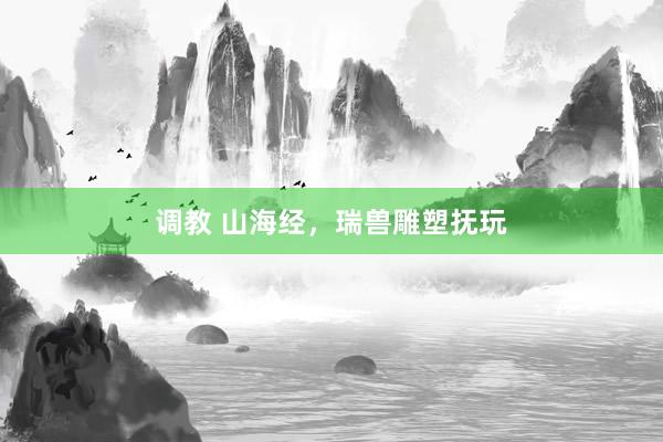 调教 山海经，瑞兽雕塑抚玩