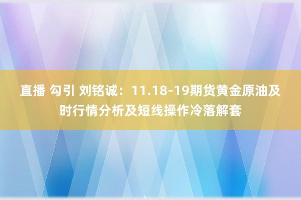 直播 勾引 刘铭诚：11.18-19期货黄金原油及时行情分析及短线操作冷落解套