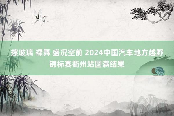 擦玻璃 裸舞 盛况空前 2024中国汽车地方越野锦标赛衢州站圆满结果