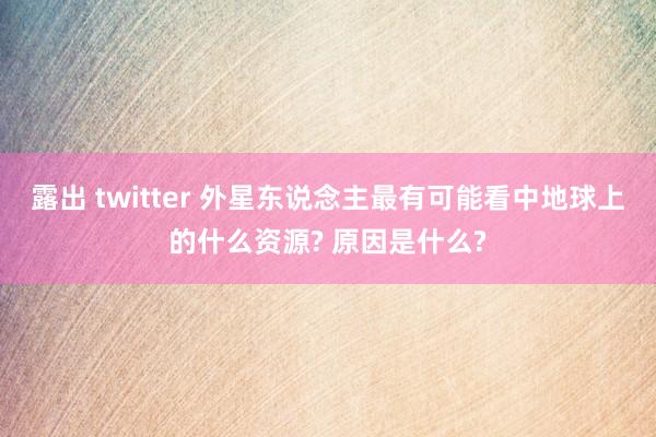 露出 twitter 外星东说念主最有可能看中地球上的什么资源? 原因是什么?