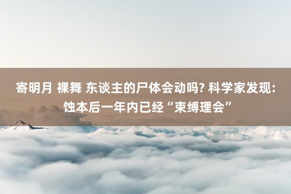 寄明月 裸舞 东谈主的尸体会动吗? 科学家发现: 蚀本后一年内已经“束缚理会”