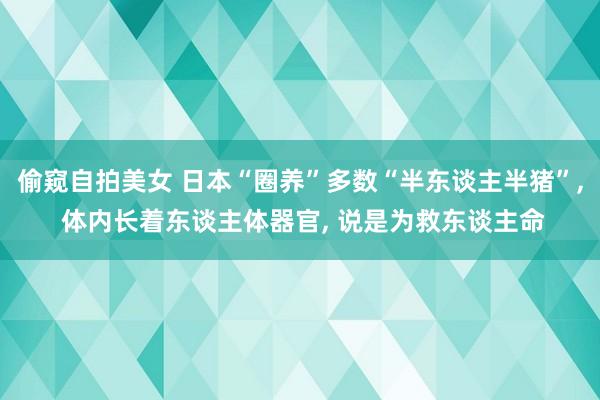 偷窥自拍美女 日本“圈养”多数“半东谈主半猪”， 体内长着东谈主体器官， 说是为救东谈主命