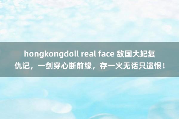 hongkongdoll real face 敌国大妃复仇记，一剑穿心断前缘，存一火无话只遗恨！