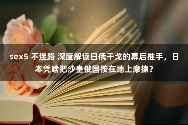 sex5 不迷路 深度解读日俄干戈的幕后推手，日本凭啥把沙皇俄国按在地上摩擦？