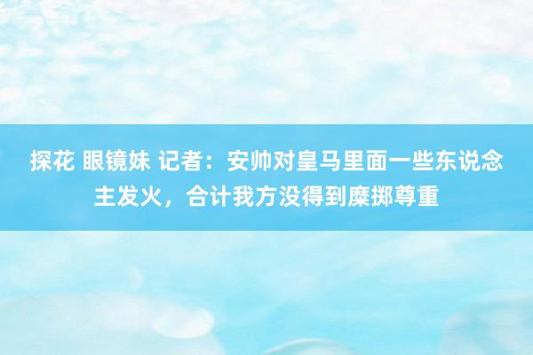 探花 眼镜妹 记者：安帅对皇马里面一些东说念主发火，合计我方没得到糜掷尊重