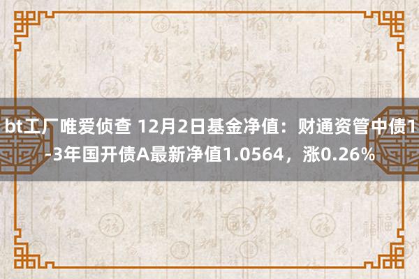 bt工厂唯爱侦查 12月2日基金净值：财通资管中债1-3年国开债A最新净值1.0564，涨0.26%