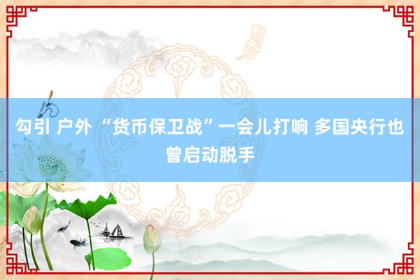 勾引 户外 “货币保卫战”一会儿打响 多国央行也曾启动脱手