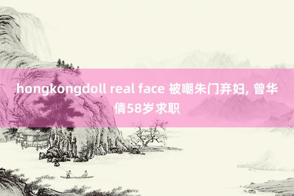 hongkongdoll real face 被嘲朱门弃妇， 曾华倩58岁求职